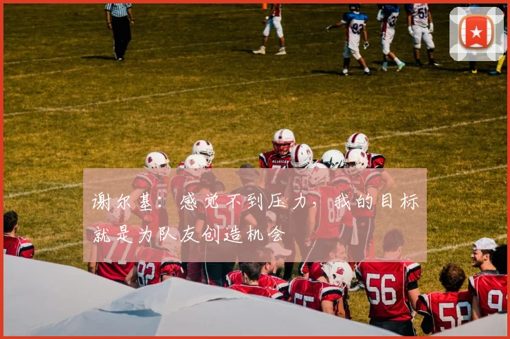 谢尔基:感觉不到压力,我的目标就是为队友创造机会