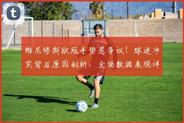 维尼修斯欧冠手势惹争议!球迷冲突背后原因剖析,全场数据表现详解