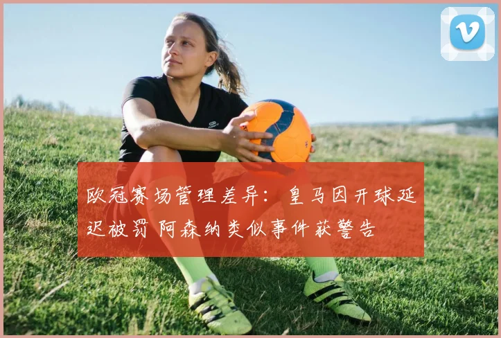 欧冠赛场管理差异:皇马因开球延迟被罚 阿森纳类似事件获警告