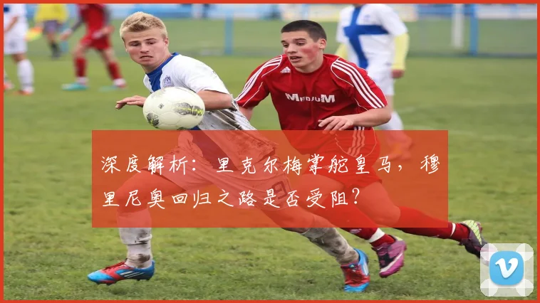 深度解析:里克尔梅掌舵皇马,穆里尼奥回归之路是否受阻?