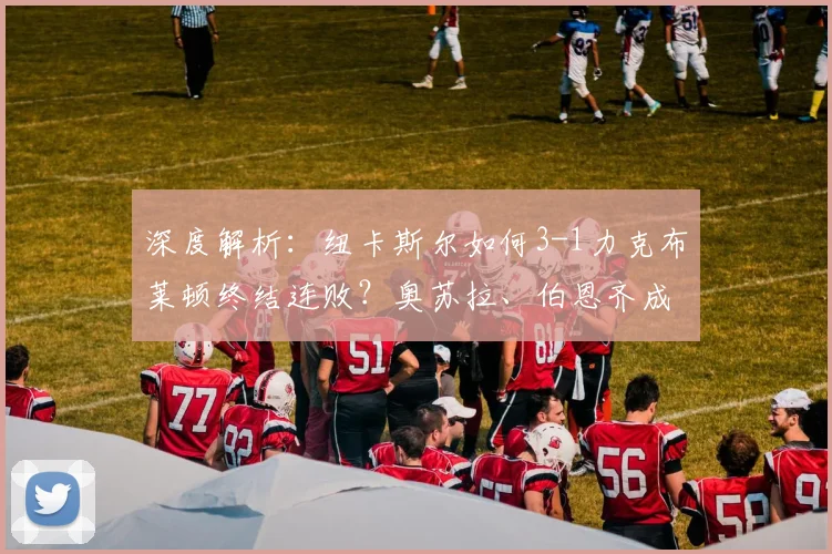 深度解析：纽卡斯尔如何3-1力克布莱顿终结连败？奥苏拉、伯恩齐成关键先生