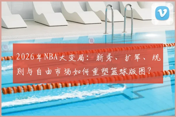 2026年NBA大变局:新秀、扩军、规则与自由市场如何重塑篮球版图?