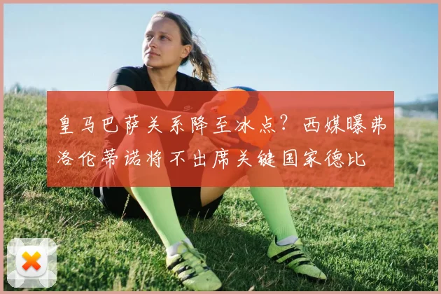 皇马巴萨关系降至冰点？西媒曝弗洛伦蒂诺将不出席关键国家德比