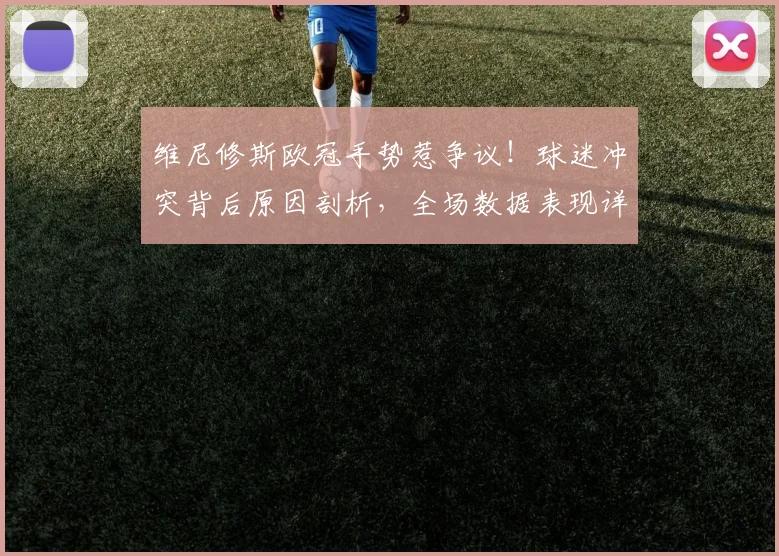 维尼修斯欧冠手势惹争议!球迷冲突背后原因剖析,全场数据表现详解