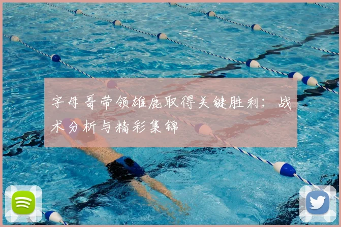 字母哥带领雄鹿取得关键胜利：战术分析与精彩集锦